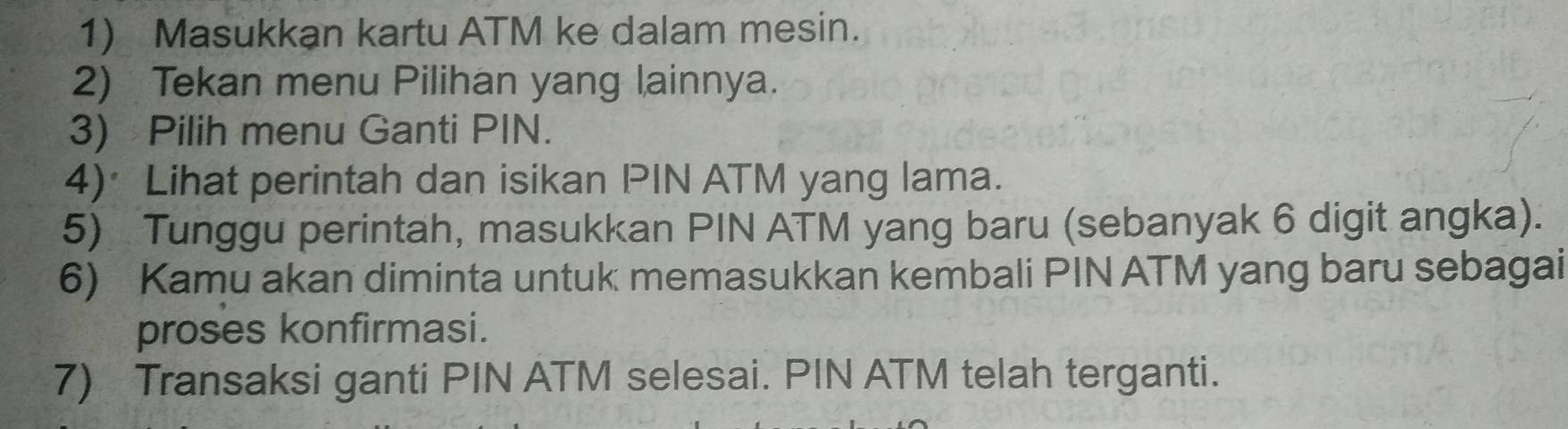 Masukkan kartu ATM ke dalam mesin. 
2) Tekan menu Pilihan yang lainnya. 
3) Pilih menu Ganti PIN. 
4)*Lihat perintah dan isikan PIN ATM yang lama. 
5) Tunggu perintah, masukkan PIN ATM yang baru (sebanyak 6 digit angka). 
6) Kamu akan diminta untuk memasukkan kembali PIN ATM yang baru sebagai 
proses konfirmasi. 
7) Transaksi ganti PIN ATM selesai. PIN ATM telah terganti.