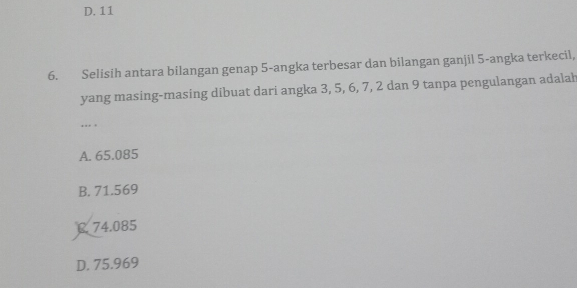 D. 11
6. Selisih antara bilangan genap 5 -angka terbesar dan bilangan ganjil 5 -angka terkecil,
yang masing-masing dibuat dari angka 3, 5, 6, 7, 2 dan 9 tanpa pengulangan adalah
''' '
A. 65.085
B. 71.569
C 74.085
D. 75.969