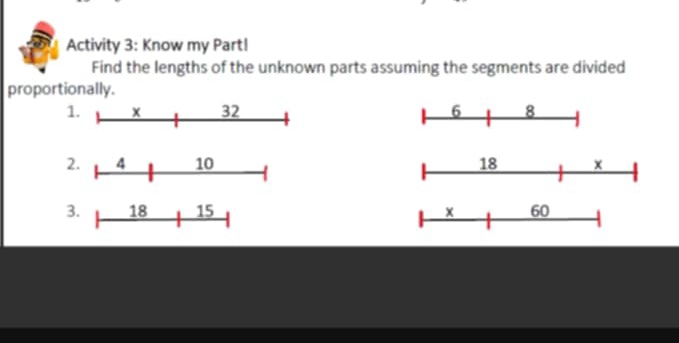 Activity 3: Know my Part! 
Find the lengths of the unknown parts assuming the segments are divided 
proportionally. 
1. x 32 6 8
2. 4 10 18 x
3. 18 15 × 60