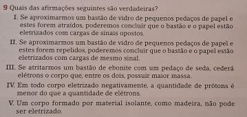 Quais das afirmações seguintes são verdadeiras?
I. Se aproximarmos um bastão de vidro de pequenos pedaços de papel e
estes forem atraídos, poderemos concluir que o bastão e o papel estão
eletrizados com cargas de sinais opostos.
II. Se aproximarmos um bastão de vidro de pequenos pedaços de papel e
estes forem repelidos, poderemos concluir que o bastão e o papel estão
eletrizados com cargas de mesmo sinal.
III. Se atritarmos um bastão de ebonite com um pedaço de seda, cederá
elétrons o corpo que, entre os dois, possuir maior massa
ITV Em todo corpo eletrizado negativamente, a quantidade de prótons é
menor do que a quantidade de elétrons
V Um corpo formado por material isolante, como madeira, não pode
ser eletrizado.