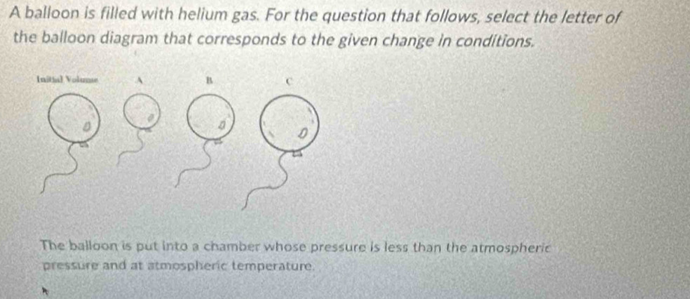 A balloon is filled with helium gas. For the question that follows, select the letter of 
the balloon diagram that corresponds to the given change in conditions. 
The balloon is put into a chamber whose pressure is less than the atmospheric 
pressure and at atmospheric temperature.