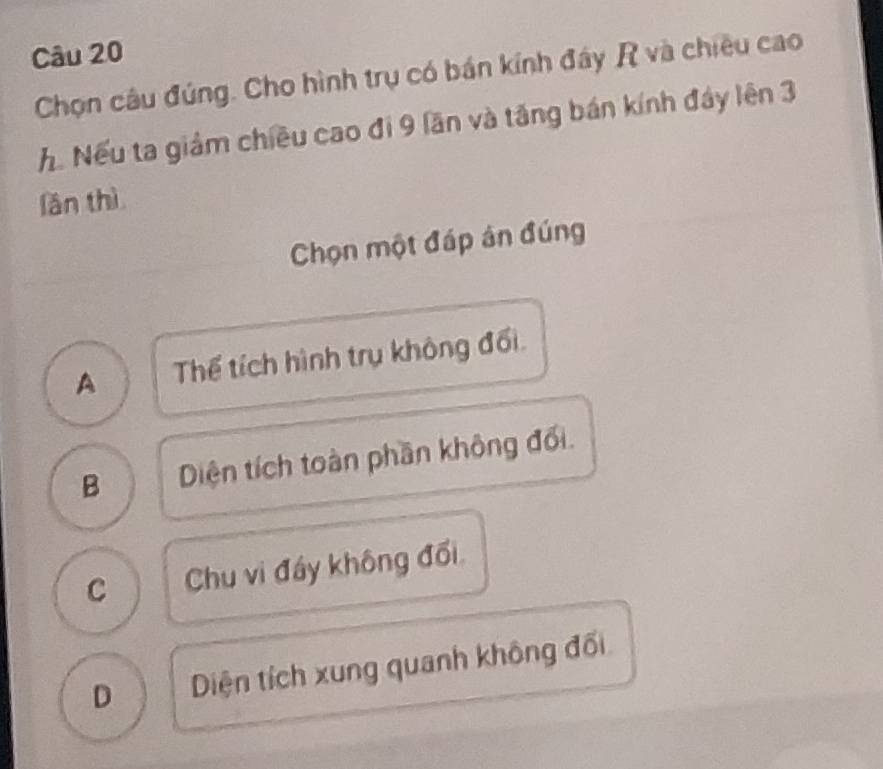 Chọn câu đúng. Cho hình trụ có bán kính đây R và chiều cao
h. Nếu ta giảm chiều cao đi 9 lần và tăng bán kính đây lên 3
fǎn thì
Chọn một đáp án đúng
A Thể tích hình trụ không đối.
B Diện tích toàn phần không đối.
C Chu vi đầy không đối

D Diện tích xung quanh không đối