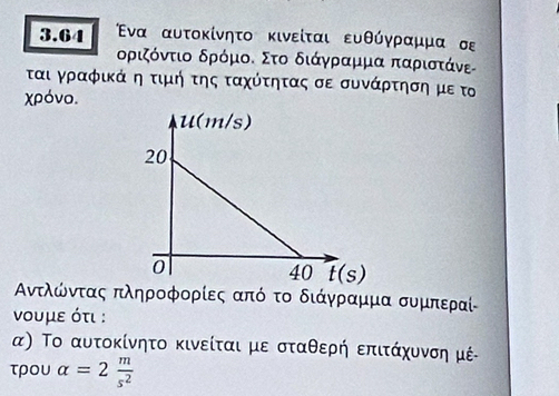 3.64 Ενα αυτοκίνητο κινείται ευθύγραμμα σε
δριζόντιο δρόμοο Στο διάγρραμμα παριστάνε
ται γραφικά η τιμή της ταχότητας σε συνάρτηση με το
χρόνο.
Αντλοώόντας πληροφορίες από το διάγραμμα συμπεραί
νουμε ότι :
α) Το αυτοκίνητο κινείται με σταθερή επιτάχυνση μέ
τρOυ alpha =2 m/s^2 