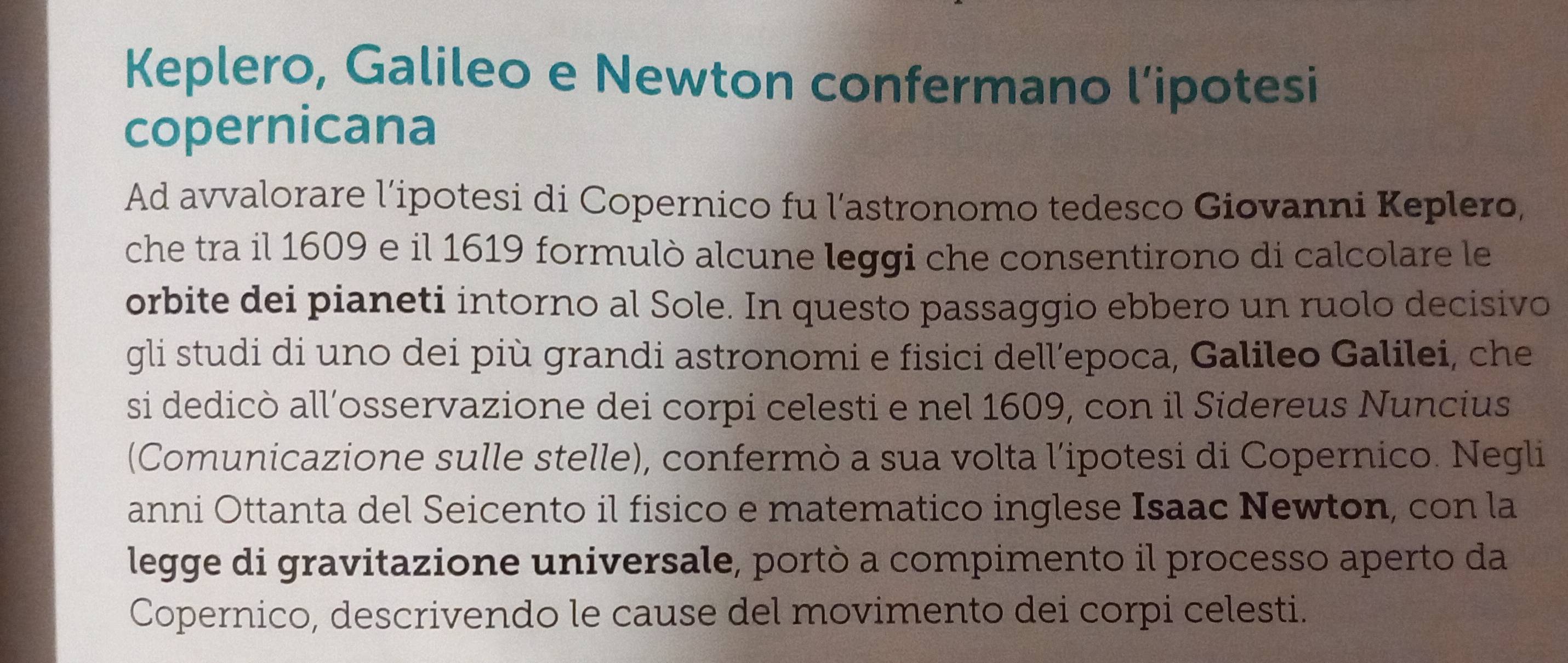 Keplero, Galileo e Newton confermano l’ipotesi 
copernicana 
Ad avvalorare l’ipotesi di Copernico fu l’astronomo tedesco Giovanni Keplero, 
che tra il 1609 e il 1619 formulò alcune leggi che consentirono di calcolare le 
orbite dei pianeti intorno al Sole. In questo passaggio ebbero un ruolo decisivo 
gli studi di uno dei più grandi astronomi e fisici dell’epoca, Galileo Galilei, che 
si dedicò all’osservazione dei corpi celesti e nel 1609, con il Sidereus Nuncius 
(Comunicazione sulle stelle), confermò a sua volta l’ipotesi di Copernico. Negli 
anni Ottanta del Seicento il fisico e matematico inglese Isaac Newton, con la 
legge di gravitazione universale, portò a compimento il processo aperto da 
Copernico, descrivendo le cause del movimento dei corpi celesti.