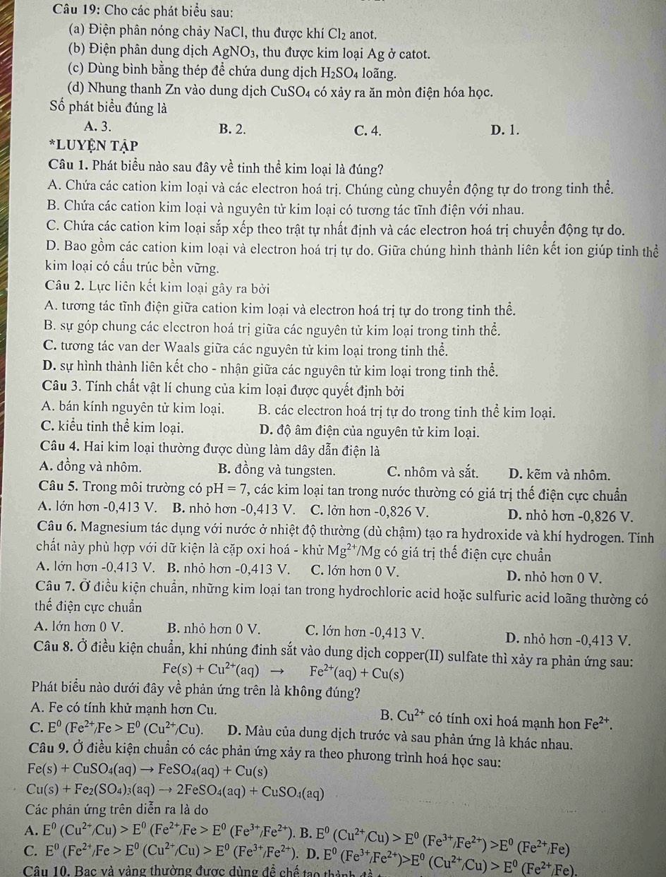 Cho các phát biểu sau:
(a) Điện phân nóng chảy NaCl , thu được khí Cl_2 anot.
(b) Điện phân dung dịch AgNO_3 , thu được kim loại Ag ở catot.
(c) Dùng bình bằng thép để chứa dung dịch H_2SO_4 loãng.
(d) Nhung thanh Zn vào dung dịch CuSO_4 có xảy ra ăn mòn điện hóa học.
Số phát biểu đúng là
A. 3. B. 2. C. 4. D. 1.
*LUYỆN Tập
Câu 1. Phát biểu nào sau đây về tinh thể kim loại là đúng?
A. Chứa các cation kim loại và các electron hoá trị. Chúng cùng chuyển động tự do trong tinh thể.
B. Chứa các cation kim loại và nguyên tử kim loại có tương tác tĩnh điện với nhau.
C. Chứa các cation kim loại sắp xếp theo trật tự nhất định và các electron hoá trị chuyển động tự do.
D. Bao gồm các cation kim loại và electron hoá trị tự do. Giữa chúng hình thành liên kết ion giúp tinh thể
kim loại có cầu trúc bền vững.
Câu 2. Lực liên kết kim loại gây ra bởi
A. tương tác tĩnh điện giữa cation kim loại và electron hoá trị tự do trong tinh thể.
B. sự góp chung các electron hoá trị giữa các nguyên tử kim loại trong tinh thể.
C. tương tác van der Waals giữa các nguyên tử kim loại trong tinh thể.
D. sự hình thành liên kết cho - nhận giữa các nguyên tử kim loại trong tinh thể.
Câu 3. Tính chất vật lí chung của kim loại được quyết định bởi
A. bán kính nguyên tử kim loại. B. các electron hoá trị tự do trong tinh thể kim loại.
C. kiểu tinh thể kim loại. D. độ âm điện của nguyên tử kim loại.
Câu 4. Hai kim loại thường được dùng làm dây dẫn điện là
A. đồng và nhôm. B. đồng và tungsten. C. nhôm và sắt. D. kẽm và nhôm.
Câu 5. Trong môi trường có p H=7 , các kim loại tan trong nước thường có giá trị thế điện cực chuẩn
A. lớn hơn -0,413 V. B. nhỏ hơn -0,413 V. C. lởn hơn -0,826 V. D. nhỏ hơn -0,826 V.
Câu 6. Magnesium tác dụng với nước ở nhiệt độ thường (dù chậm) tạo ra hydroxide và khí hydrogen. Tính
chất này phù hợp với dữ kiện là cặp oxi hoá - khử Mg^(2+) VMg có giá trị thế điện cực chuẩn
A. lớn hơn -0,413 V. B. nhỏ hơn -0,413 V. C. lớn hơn 0 V. D. nhỏ hơn 0 V.
Câu 7. Ở điều kiện chuẩn, những kim loại tan trong hydrochloric acid hoặc sulfuric acid loãng thường có
thế điện cực chuẩn
A. lớn hơn 0 V. B. nhỏ hơn 0 V. C. lớn hơn -0,413 V. D. nhỏ hơn -0,413 V.
Câu 8. Ở điều kiện chuẩn, khi nhúng đinh sắt vào dung dịch copper(II) sulfate thì xảy ra phản ứng sau:
Fe(s)+Cu^(2+)(aq)to Fe^(2+)(aq)+Cu(s)
Phát biểu nào dưới đây về phản ứng trên là không đúng?
B. Cu^(2+)
A. Fe có tính khử mạnh hơn Cu. có tính oxi hoá mạnh hon Fe^(2+).
C. E^0(Fe^(2+)/Fe>E^0(Cu^(2+)/Cu). D. Màu của dung dịch trước và sau phản ứng là khác nhau.
Câu 9. Ở điều kiện chuẩn có các phản ứng xảy ra theo phưong trình hoá học sau:
Fe(s)+CuSO_4(aq)to FeSO_4(aq)+Cu(s)
Cu(s)+Fe_2(SO_4)_3(aq)to 2FeSO_4(aq)+CuSO_4(aq)
Các phản ứng trên diễn ra là do
A. E^0(Cu^(2+)/Cu)>E^0(Fe^(2+)/Fe>E^0(Fe^(3+)/Fe^(2+)). B.
C. E^0(Fe^(2+)/Fe>E^0(Cu^(2+)/Cu)>E^0(Fe^(3+)/Fe^(2+)),D.E^0(Fe^(3+)/Fe^(2+))>E^0(Cu^(2+)/Cu)>E^0(Fe^(2+)/Fe). E^0(Cu^(2+)/Cu)>E^0(Fe^(3+)/Fe^(2+))>E^0(Fe^(2+)/Fe)
Câu 10. Bac và vàng thường được dùng đề chế ta o t 2-1