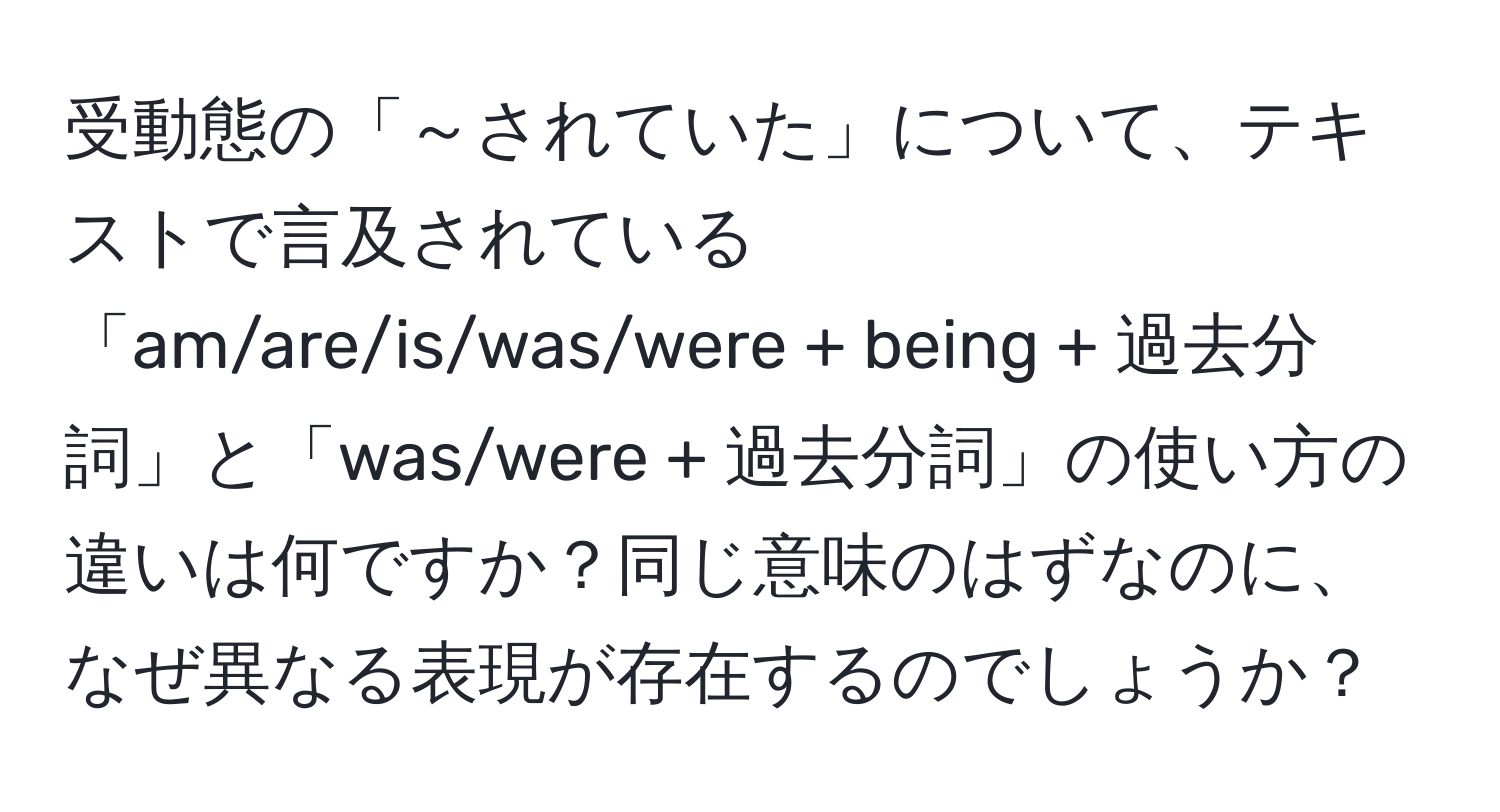 受動態の「～されていた」について、テキストで言及されている「am/are/is/was/were + being + 過去分詞」と「was/were + 過去分詞」の使い方の違いは何ですか？同じ意味のはずなのに、なぜ異なる表現が存在するのでしょうか？