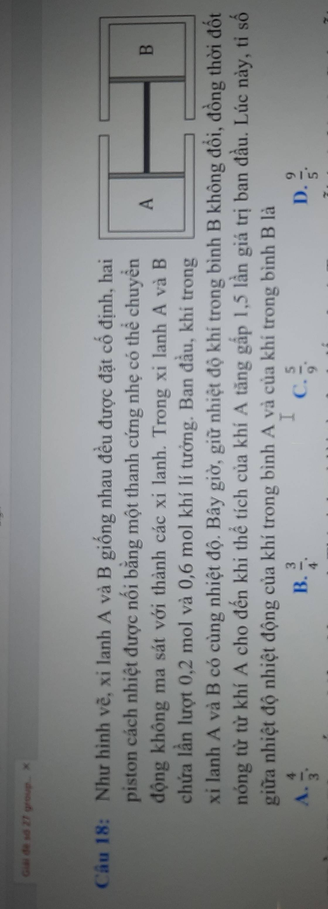 Giải đề số 27 group.. ×
Câu 18: Như hình vẽ, xi lanh A và B giống nhau đều được đặt cố định, hai
piston cách nhiệt được nối bằng một thanh cứng nhẹ có thể chuyển
động không ma sát với thành các xi lanh. Trong xi lanh A và B
chứa lần lượt 0, 2 mol và 0, 6 mol khí lí tưởng. Ban đầu, khí trong
xỉ lanh A và B có cùng nhiệt độ. Bây giờ, giữ nhiệt độ khí trong bình B không đổi, đồng thời đốt
nóng từ từ khí A cho đến khi thể tích của khí A tăng gấp 1,5 lần giá trị ban đầu. Lúc này, tỉ số
giữa nhiệt độ nhiệt động của khí trong bình A và của khí trong bình B là
A.  4/3 .  3/4 .  5/9 . D.  9/5 . 
B.
C.