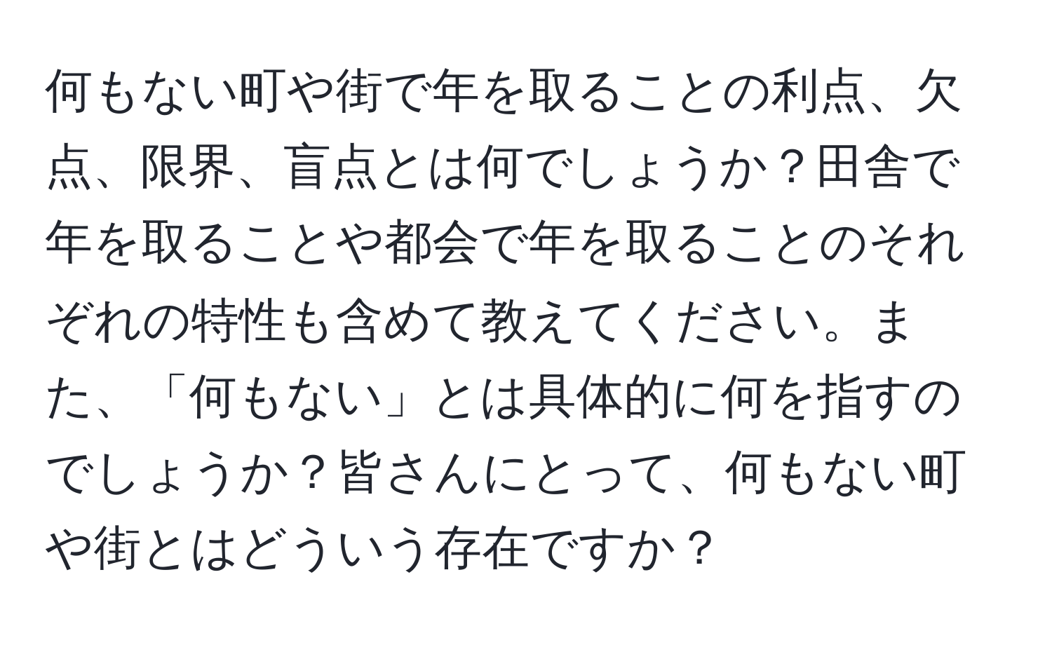 何もない町や街で年を取ることの利点、欠点、限界、盲点とは何でしょうか？田舎で年を取ることや都会で年を取ることのそれぞれの特性も含めて教えてください。また、「何もない」とは具体的に何を指すのでしょうか？皆さんにとって、何もない町や街とはどういう存在ですか？