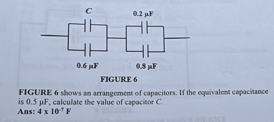 FIGURE 6 shows an arrangement of capacitors. If the equivalent capacitance 
is 0.5 μF, calculate the value of capacitor C. 
Ans: 4* 10^(-7)F