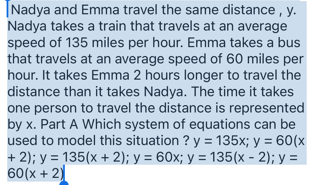 Nadya and Emma travel the same distance , y.
Nadya takes a train that travels at an average
speed of 135 miles per hour. Emma takes a bus
that travels at an average speed of 60 miles per
hour. It takes Emma 2 hours longer to travel the
distance than it takes Nadya. The time it takes
one person to travel the distance is represented
by x. Part A Which system of equations can be
used to model this situation ? y=135x; y=60(x
+2); y=135(x+2); y=60x; y=135(x-2); y=
60(x+2)