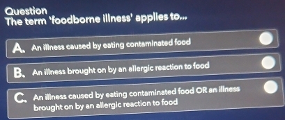 Question
The term 'foodborne illness' applies to...
A. An illness caused by eating contaminated food
B. An illness brought on by an allergic reaction to food
An illness caused by eating contaminated food OR an illness
brought on by an allergic reaction to food