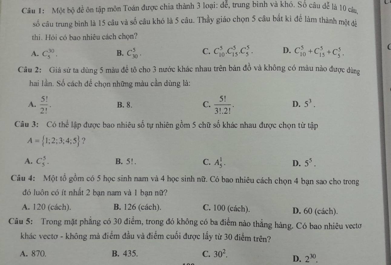 Một bộ đề ôn tập môn Toán được chia thành 3 loại: dễ, trung bình và khó. Số câu dễ là 10 câu,
số câu trung bình là 15 câu và số câu khó là 5 câu. Thầy giáo chọn 5 câu bất kì để làm thành một đề
thi. Hỏi có bao nhiêu cách chọn?
C.
A. C_5^((30). B. C_(30)^5. C_(10)^5.C_(15)^5.C_5^5. D. C_(10)^5+C_(15)^5+C_5^5.
(
Câu 2: Giả sử ta dùng 5 màu đề tô cho 3 nước khác nhau trên bản đồ và không có màu nào được dùng
hai lần. Số cách để chọn những màu cần dùng là:
A. frac 5!)2!. B. 8. C.  5!/3!.2! .
D. 5^3.
Câu 3: Có thể lập được bao nhiêu số tự nhiên gồm 5 chữ số khác nhau được chọn từ tập
A= 1;2;3;4;5 ?
A. C_5^(5. B. 5! . C. A_5^1. D. 5^5).
Câu 4: Một tổ gồm có 5 học sinh nam và 4 học sinh nữ. Có bao nhiêu cách chọn 4 bạn sao cho trong
đó luôn có ít nhất 2 bạn nam và 1 bạn nữ?
A. 120 (cách). B. 126 (cách). C. 100 (cách). D. 60 (cách).
Câu 5: Trong mặt phăng có 30 điểm, trong đó không có ba điểm nào thẳng hàng. Có bao nhiêu vectơ
khác vectơ - không mà điểm đầu và điểm cuối được lấy từ 30 điểm trên?
A. 870. B. 435. C. 30^2.
D. 2^(30).