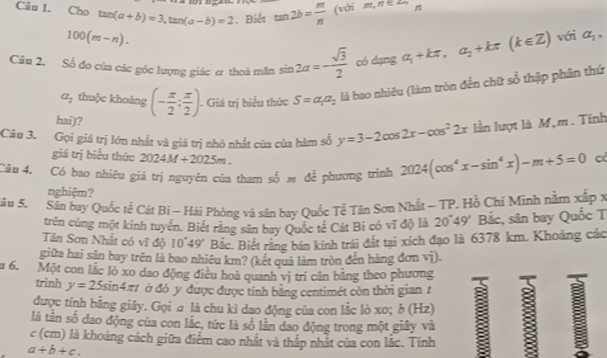 Cho tan (a+b)=3,tan (a-b)=2. Biết tan 2b= m/n (voim,n∈ Z-
100(m-n).
Câu 2. Số đo của các góc lượng giác & thoả măn sin 2alpha =- sqrt(3)/2  có dạng alpha _1+kπ ,alpha _2+kπ (k∈ Z) với a_1,
a_2 thuộc khoảng (- π /2 : π /2 ). Giá trị biểu thức S=a_1a_2 là bao nhiêu (làm tròn đến chữ số thập phân thứ
hai)?
Câu 3. Gọi giá trị lớn nhất và giá trị nhỏ nhất của của hàm số y=3-2cos 2x-cos^22x lần lượt là M,m . Tính
giá trị biểu thức 2024M/ 2025m. cô
Câu 4. Có bao nhiêu giá trị nguyên của tham shat omdhat e phương trình 2024(cos^4x-sin^4x)-m+5=0
nghiệm?
Sâu 5. Sân bay Quốc tể Cát Bi - Hải Phòng và sân bay Quốc Tề Tân Sơn Nhất ~ TP. Hồ Chí Minh nằm xấp x
trên cùng một kính tuyến. Biết rằng sân bay Quốc tế Cát Bi có vĩ độ là 20~49' Bắc, sân bay Quốc T
Tân Sơn Nhất có vĩ độ 10°49' Bắc. Biết rằng bán kinh trái đất tại xich đạo là 6378 km. Khoảng các
giữa hai sân bay trên là bao nhiêu km? (kết quả làm tròn đến hàng đơn vị).
u 6. Một con lắc lò xo dao động điều hoà quanh vị trí cân băng theo phương
trình y=25 sin 4π t ở đó y được được tính bằng centimét còn thời gian t
được tính bằng giây. Gọi  là chu kì dao động của con lắc lò xo; δ (Hz)
là tân số dao động của con lắc, tức là số lần đao động trong một giây và B
c (cm) là khoảng cách giữa điểm cao nhất và thấp nhất của con lắc. Tính
a/ b/ c.