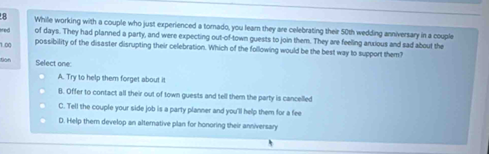 While working with a couple who just experienced a tornado, you learn they are celebrating their 50th wedding anniversary in a couple
red of days. They had planned a party, and were expecting out-of-town guests to join them. They are feeling anxious and sad about the
1.00 possibility of the disaster disrupting their celebration. Which of the following would be the best way to support them?
tion
Select one:
A. Try to help them forget about it
B. Offer to contact all their out of town guests and tell them the party is cancelled
C. Tell the couple your side job is a party planner and you'll help them for a fee
D. Help them develop an alternative plan for honoring their anniversary