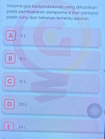 Volume gas karbondioksida yang dihasilkan
pada pembakaran sempurna 4 liter pentana
pada suhu dan tekanan tertentu adalah
A 5 L.
B 8 L.
C 12 L.
D 20 L.
E 24 L.