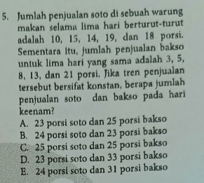 Jumlah penjualan soto di sebuah warung
makan selama lima hari berturut-turut
adalah 10, 15, 14, 19, dan 18 porsi.
Sementara itu, jumlah penjualan bakso
untuk lima hari yang sama adalah 3, 5,
8, 13, dan 21 porsi. Jika tren penjualan
tersebut bersifat konstan, berapa jumlah
penjualan soto dan bakso pada hari
keenam?
A. 23 porsi soto dan 25 porsi bakso
B. 24 porsi soto dan 23 porsi bakso
C. 25 porsi soto dan 25 porsi bakso
D. 23 porsi soto dan 33 porsi bakso
E. 24 porsi soto dan 31 porsi bakso