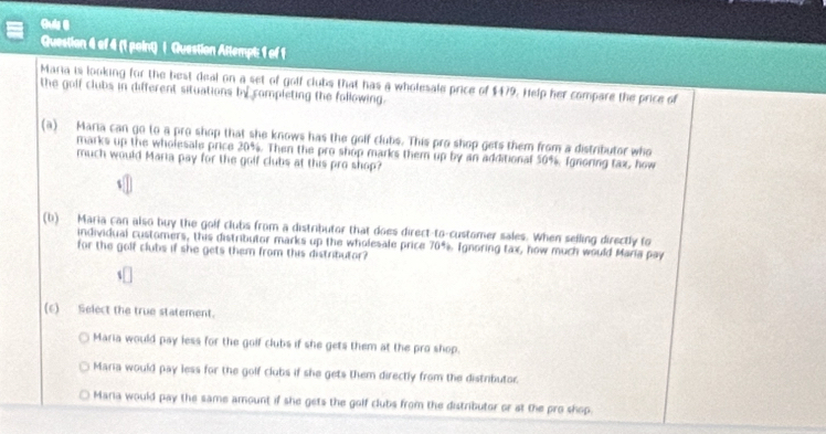 Guis 8
Question 4 of 4 (1 point) | Question Attempt: 1 of 1
Maria is looking for the best deal on a set of golf clubs that has a wholesale price of $479. Help her compare the price of
the golf clubs in different situations by completing the following.
(a) Maria can go to a pro shop that she knows has the golf clubs. This pro shop gets them from a distributor who
marks up the wholesale price 20%. Then the pro shop marks them up by an additional 50%, Ignoring tax, how
much would Maria pay for the golf clubs at this pro shop?
(b) Maria can also buy the golf clubs from a distributor that does direct-to-customer sales. When selling directly to
individual customers, this distributor marks up the wholesale price 70^4. Ignoring tax, how much would Maria pay
for the golf clubs if she gets them from this distributor?
(6) Select the true statement.
Maria would pay less for the golf clubs if she gets them at the pro shop.
Maria would pay less for the golf clubs if she gets them directly from the distributor.
Maria would pay the same amount if she gets the golf clubs from the distributor or at the pro shop.