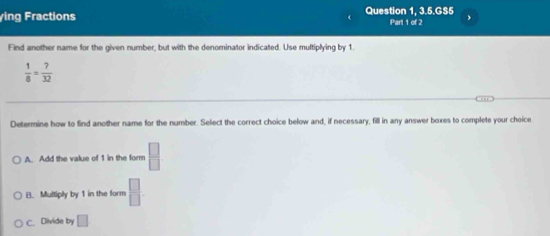 ying Fractions Question 1, 3.5.GS5 Part 1 of 2
Find another name for the given number, but with the denominator indicated. Use multiplying by 1.
 1/8 = 7/32 
Determine how to find another name for the number. Select the correct choice below and, if necessary, fill in any answer boxes to complete your choice
A. Add the value of 1 in the form  □ /□  
B. Multiply by 1 in the form  □ /□  
C. Divide by □