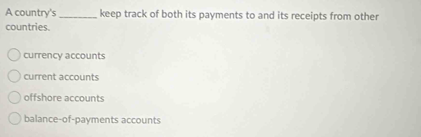 A country's _keep track of both its payments to and its receipts from other
countries.
currency accounts
current accounts
offshore accounts
balance-of-payments accounts