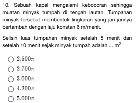 Sebuah kapal mengalami kebocoran sehingga
muatan minyak tumpah di tengah lautan. Tumpahan
minyak tersebut membentuk lingkaran yang jari-jarinya
bertambah dengan laju konstan 6 m /menit.
Selisih luas tumpahan minyak setelah 5 menit dan
setelah 10 menit sejak minyak tumpah adalah _ m^2
2. 500π
2. 700π
3. 000π
4. 200π
5.000π