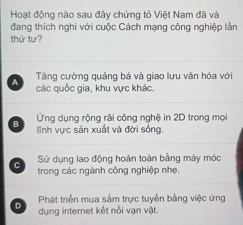 Hoạt động nào sau đây chứng tỏ Việt Nam đã và
đang thích nghi với cuộc Cách mạng công nghiệp lần
thứ tư?
A Tăng cường quảng bá và giao lưu văn hóa với
các quốc gia, khu vực khác.
B Ứng dụng rộng rãi công nghệ in 2D trong mọi
lĩnh vực sản xuất và đời sống.
C Sử dụng lao động hoàn toàn bằng máy móc
trong các ngành công nghiệp nhẹ.
Phát triển mua sắm trực tuyến bằng việc ứng
D
dụng internet kết nối vạn vật.