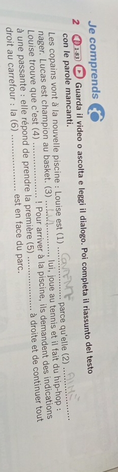Je comprends 
2 ( 1-83 > Guarda il video o ascolta e leggi il dialogo. Poi completa il riassunto del testo 
con le parole mancanti. 
Les copains vont à la nouvelle piscine : Louise est (1) 
parce qu'elle (2) 
_ 
nager. Lucas est champion au basket. (3) _, lui, joue au tennis et il fait du hip-hop : 
Louise trouve que c'est (4) ! Pour arriver à la piscine, ils demandent des indications 
à une passante : elle répond de prendre la première (5) _à droite et de continuer tout 
droit au carrefour : la (6) _est en face du parc.