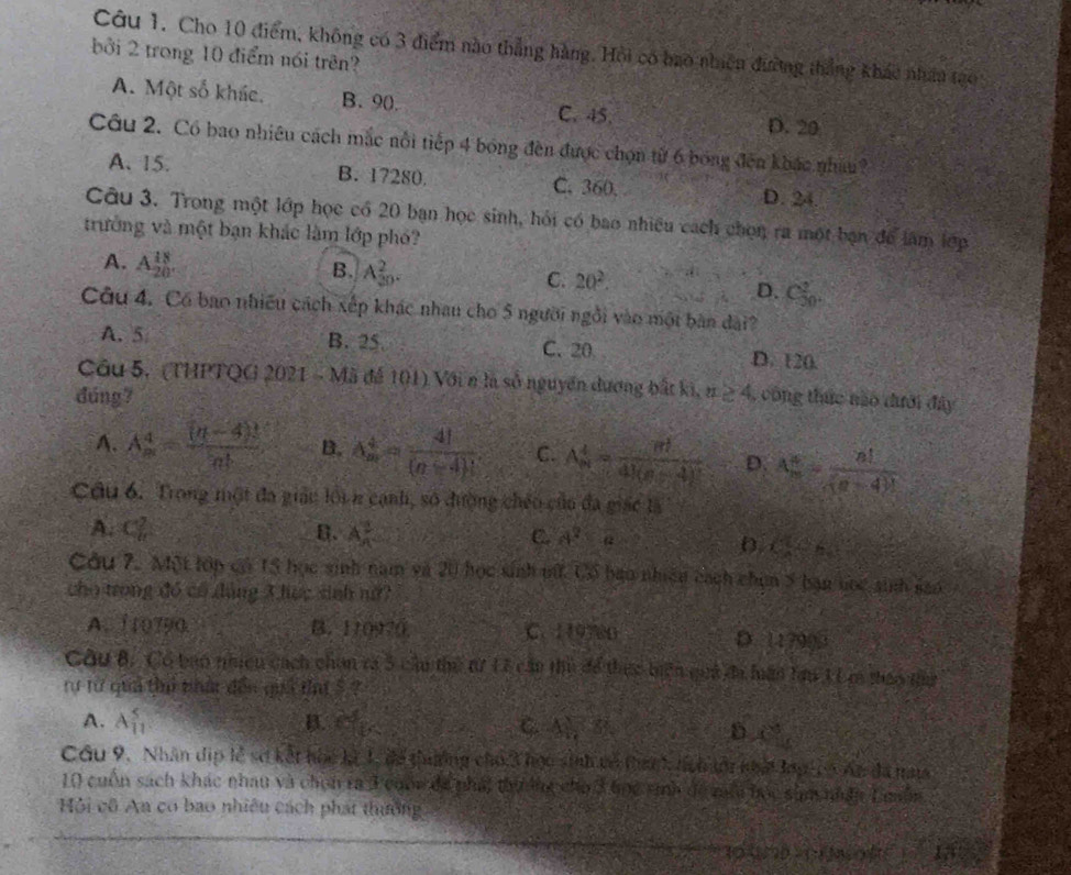 Cho 10 điểm, không có 3 điểm nào thẳng hàng. Hồi có bao nhiên đường thắng khác nhân tạo
bởi 2 trong 10 điểm nói trên?
A. Một số khác. B. 90. C. 45.
D. 20
Câu 2. Có bao nhiêu cách mắc nổi tiếp 4 bóng đền được chọn từ 6 bóng đến khác nhim
A. 15. B. 17280. C. 360. D. 24.
Câu 3. Trong một lớp học có 20 bạn học sinh, hỏi có bao nhiều cách chọn ra một bạn để làm lớp
trưởng và một bạn khác làm lớp phó?
A. A_(20)^(18).
B. A_(30)^2.
C. 20^2. D. C_(30)^2.
Câu 4. Có bao nhiều cách xếp khác nhau cho 5 người ngôi vào một bàn đài?
A. 5 B. 25. C. 20 D. 120.
Cầu 5, (THPTQG 2021 - Mã đế 101) Với n là số nguyên dương bắt ki,
đúng? u≥ 4 , công thức nào dưới đây
A. A_m^(4=frac (n-4)!)n! B. A_n^(4=frac 4!)(n-4)! C. A_n^(4=frac m)4k(n-4)^2 D. A_m^(m=frac n!)(n-4)!
Cầu 6. Trong một đa giác lới n cạnh, số đường chéo của đa giác là
A.  2/11 . B. A_n^(2 C. a^2)=a
D. ( 1/2 ,frac 5
Câu 7. Một lớp có 15 học sinh nam và 20 học sinh nữ. Cổ bao nhiên cách chun 5 bạn tọc sinh sao
cho trong đó có đàng 3 lọc sinh nữ?
A. 110790. B. 110970 C. 119700 D. 117909
Câu B, Có bao nhiều cách chon ra 5 cầu thể từ L7 cầu thủ để thực tiện quả đi hân tạu 1 L r thao tứ
tư từ quả thủ nhật đến quả tai 5 ?
A. A_(11)^5 B. 65° C. A_n a
D x°
Cầu 9. Nhân dịp lễ sơ kết hoc kà 1, để thưởng cho 3 học sinh vô tanh, hch tới nhất lag có Ar đã na
10 cuốn sách khác nhau và chín ra 3 cuốn để phát thưởng cho 3 học sinh đề mộa bọc sam nhân Lmôn
Hội cô An cơ bao nhiều cách phát thưởng