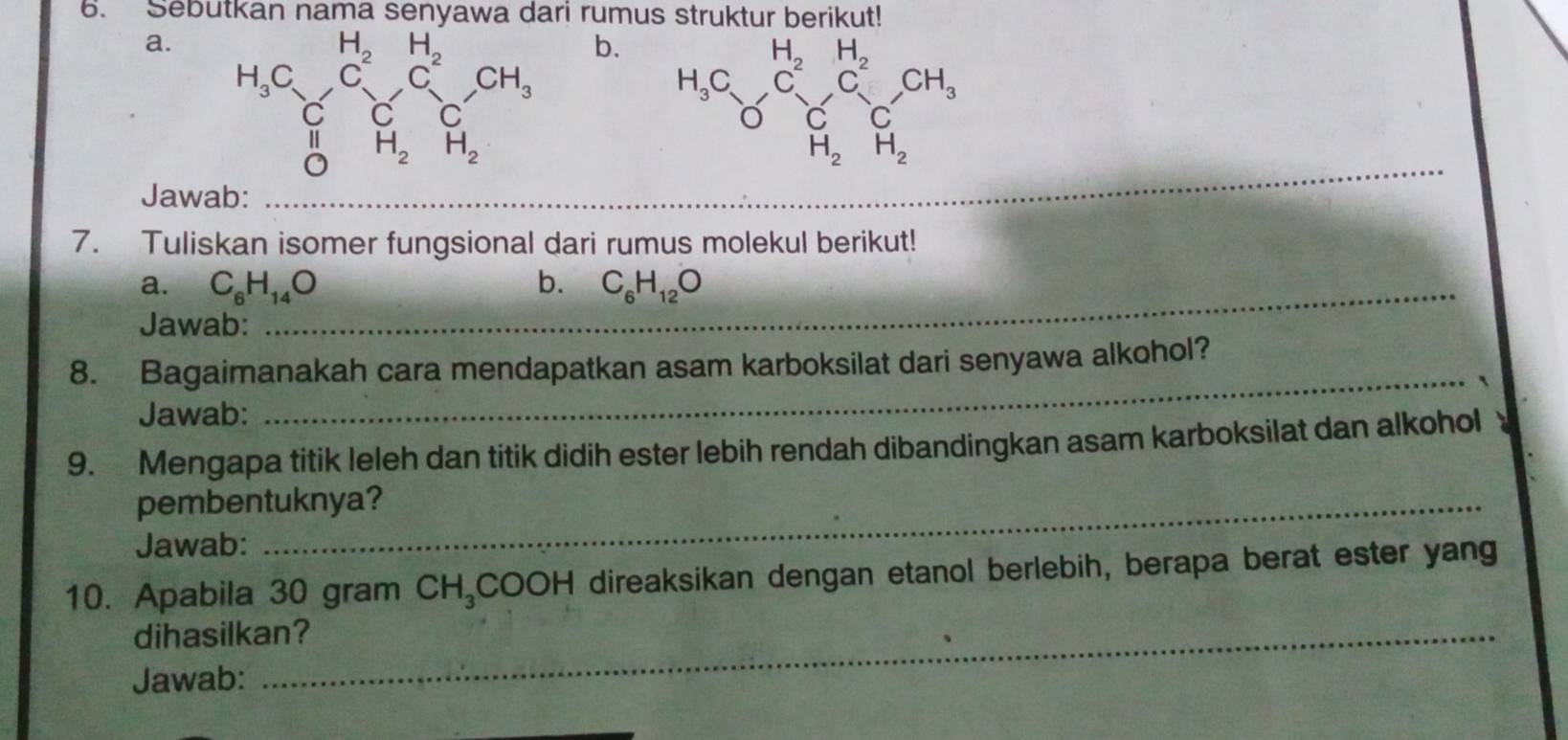 Sebutkan nama senyawa dari rumus struktur berikut!
a. 
b.
_
Jawab:
7. Tuliskan isomer fungsional dari rumus molekul berikut!
a. C_6H_14O _ b. C_6H_12O
Jawab:
8. Bagaimanakah cara mendapatkan asam karboksilat dari senyawa alkohol?
_`
Jawab:
9. Mengapa titik leleh dan titik didih ester lebih rendah dibandingkan asam karboksilat dan alkohol 
pembentuknya?
Jawab:
10. Apabila 30 gram CH_3C OOH direaksikan dengan etanol berlebih, berapa berat ester yang
dihasilkan?
Jawab: