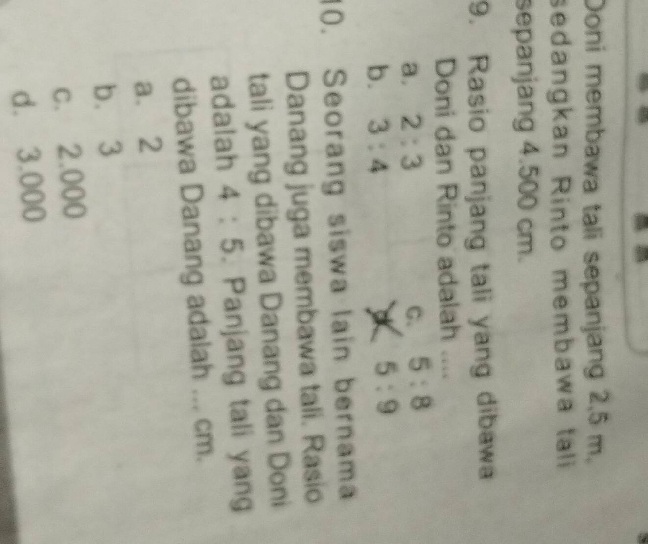 Doni membawa tali sepanjang 2,5 m.
sedangkan Rinto membawa tali
sepanjang 4.500 cm.
9. Rasio panjang tali yang dibawa
Doni dan Rinto adalah ....
a. 2:3 G. 5:8
b. 3:4
5:9
10. Seorang siswa lain bernama
Danang juga membawa tali. Rasio
tali yang dibawa Danang dan Doni
adalah 4:5. Panjang tali yang
dibawa Danang adalah ... cm.
a. 2
b. 3
c. 2.000
d. 3.000