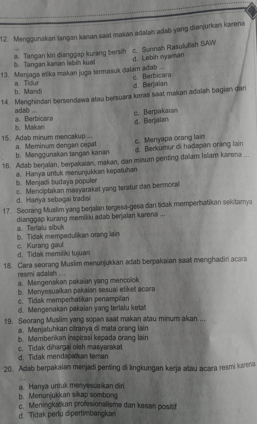 Menggunakan tangan kanan saat makan adalah adab yang dianjurkan karena
a. Tangan kiri dianggap kurang bersih c. Sunnah Rasulullah SAW
b. Tangan kanan lebih kuat d. Lebih nyaman
13. Menjaga etika makan juga termasuk dalam adab ...
c. Berbicara
a. Tidur
d. Berjalan
b. Mandi
14. Menghindari bersendawa atau bersuara keras saat makan adalah bagian dari
adab ...
a. Berbicara c. Berpakaian
d. Berjalan
b. Makan
15. Adab minum mencakup ...
a. Meminum dengan cepat c. Menyapa orang lain
b. Menggunakan tangan kanan d. Berkumur di hadapan orang lain
16. Adab berjalan, berpakaian, makan, dan minum penting dalam Islam karena ...
a. Hanya untuk menunjukkan kepatuhan
b. Menjadi budaya populer
c. Menciptakan masyarakat yang teratur dan bermoral
d. Hanya sebagai tradisi
17. Seorang Muslim yang berjalan tergesa-gesa dan tidak memperhatikan sekitarnya
dianggap kurang memiliki adab berjalan karena ...
a. Terlalu sibuk
b. Tidak mempedulikan orang lain
c. Kurang gaul
d. Tidak memiliki tujuan
18. Cara seorang Muslim menunjukkan adab berpakaian saat menghadiri acara
resmi adalah ...
a. Mengenakan pakaian yang mencolok
b. Menyesuaikan pakaian sesuai etiket acara
c. Tidak memperhatikan penampilan
d. Mengenakan pakaian yang terlalu ketat
19. Seorang Muslim yang sopan saat makan atau minum akan ...
a. Menjatuhkan citranya di mata orang lain
b. Memberikan inspirasi kepada orang lain
c. Tidak dihargai oleh masyarakat
d. Tidak mendapatkan teman
20. Adab berpakaian menjadi penting di lingkungan kerja atau acara resmi karena
a. Hanya untuk menyesuaikan diri
b. Menunjukkan sikap sombong
c. Meningkatkan profesionalisme dan kesan positif
d. Tidak perlu dipertimbangkan