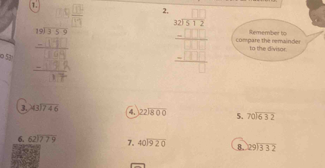  (325+2)/□  
Remember to 
compare the remainder 
to the divisor. 
o 53
3. beginarrayr 43encloselongdiv 746endarray
4. beginarrayr 22encloselongdiv 800endarray
5. beginarrayr 70encloselongdiv 632endarray
6. beginarrayr 62encloselongdiv 779endarray
7. beginarrayr 40encloselongdiv 920endarray
8. beginarrayr 129encloselongdiv 332endarray