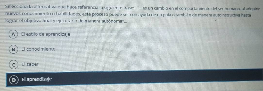 Selecciona la alternativa que hace referencia la siguiente frase: "...es un cambio en el comportamiento del ser humano, al adquirir
nuevos conocimiento o habilidades, este proceso puede ser con ayuda de un guía o también de manera autoinstructiva hasta
lograr el objetivo final y ejecutarlo de manera autónoma''...
A ) El estilo de aprendizaje
B El conocimiento
C El saber
D) El aprendizaje