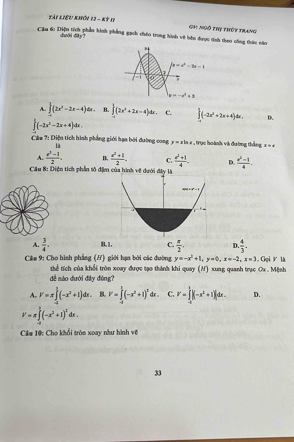 tài liệu khỏi 12-Kdot YII
GV: NgÔ thị thùy trang
Câu 6: Diện tích phần hình phẳng gạch chéo trong hình vẽ bên được tính theo công thức nào
dưới đây?
A. ∈tlimits _(-1)^2(2x^2-2x-4)dx. B. ∈tlimits _(-1)^2(2x^2+2x-4)dx. C. ∈tlimits _(-1)^2(-2x^2+2x+4)dx. D.
∈tlimits^2(-2x^2-2x+4)dx.
Câu 7: Diện tích hình phẳng giới hạn bởi đường cong y=xln x , trục hoành và đường thẳng x=e
là
A.  (e^2-1)/2 . B.  (e^2+1)/2 .  (e^2+1)/4 .
C.
D.  (e^2-1)/4 .
Câu 8: Diện tích phần tô đậm của hình vẽ dưới đây là
A.  3/4 . B.1. C.  π /2 . D. 4/3 .
Câu 9: Cho hình phẳng (H) giới hạn bởi các đường y=-x^2+1,y=0,x=-2,x=3. Gọi V là
thể tích của khối tròn xoay được tạo thành khi quay (H) xung quanh trục Ox . Mệnh
đề nào dưới đây đúng?
A. V=π ∈tlimits _(-2)^3(-x^2+1)dx. B. V=∈tlimits _(-2)^3(-x^2+1)^2dx. C. V=∈tlimits _(-2)^3|(-x^2+1)|dx. D.
V=π ∈tlimits _(-2)^3(-x^2+1)^2dx.
Câu 10: Cho khối tròn xoay như hình vẽ
33