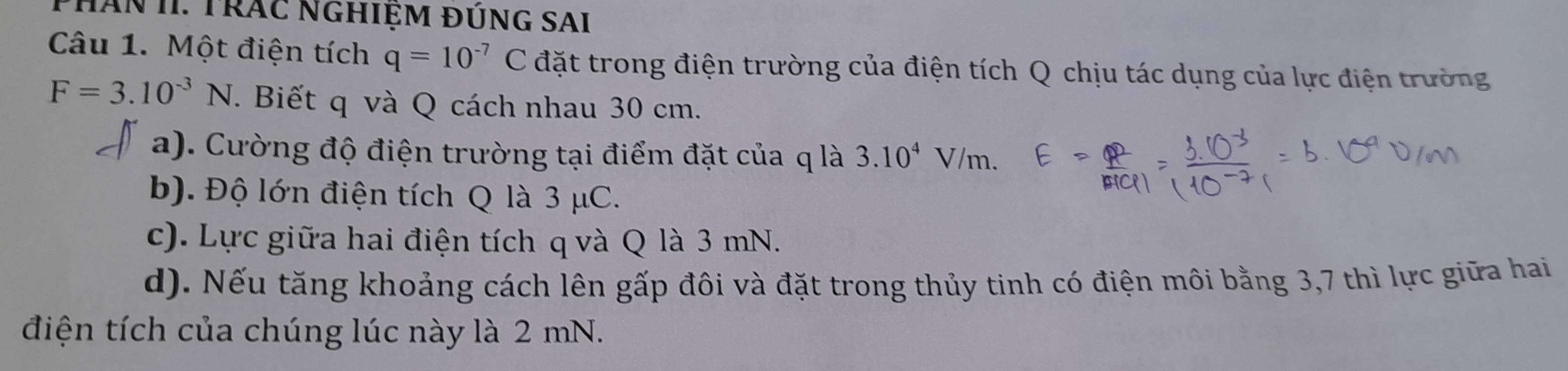 PHân II. Trác NgHiệm đÚnG SAi
Câu 1. Một điện tích q=10^(-7)C đặt trong điện trường của điện tích Q chịu tác dụng của lực điện trường
F=3.10^(-3)N. Biết q và Q cách nhau 30 cm.
a). Cường độ điện trường tại điểm đặt của q là 3.10^4V/m
b). Độ lớn điện tích Q là 3 μC.
c). Lực giữa hai điện tích q và Q là 3 mN.
d). Nếu tăng khoảng cách lên gấp đôi và đặt trong thủy tinh có điện môi bằng 3,7 thì lực giữa hai
điện tích của chúng lúc này là 2 mN.