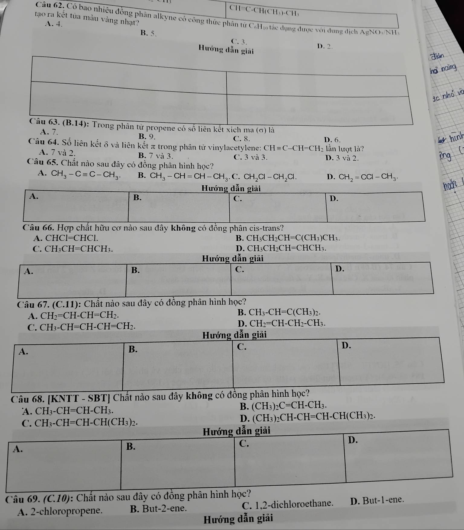 CH=C-CH(CH₃)-CH₃
tạo ra kết tủa màu vàng nhạt?
Câu 62. Có bao nhiêu đồng phân alkyne có công thức phân tử C₆Hị tác dụng được với dung dịch AgNO-NH
A. 4.
B. 5.
C. 3.
D. 2.
Hướng dẫn giải
ó số liên kết xich ma (σ) là
A. 7. B. 9. D. 6.
C. 8.
Câu 64. Số liên kết δ và liên kết π trong phân tử vinylacetylene: CHequiv C-CH=CH_2 lần lượt là?
A. 7 và 2. B. 7 và 3. D. 3 và 2.
C. 3 và 3.
Câu 65. Chất nào sau đây có đồng phân hình học?
A. CH_3-Cequiv C-CH_3. B. CH_3-CH=CH-CH_3.C.CH_2Cl-CH_2Cl. D. CH_2=CCl-CH_3.
Hướng dẫn giải
A.
B.
C.
D.
Câu 66. Hợp chất hữu cơ nào sau đây không có đồng phân cis-trans?
A. CHC1=CHC1. B. CH_3CH_2CH=C(CH_3)CH_3.
C. CH_3CH=CHCH_3. D. CH_3CH_2CH=CHCH_3.
Hướng dẫn giải
A.
B.
C.
D.
Câu 67 _ (C.11) : Chất nào sau đây có đồng phân hình học?
A. CH_2=CH-CH=CH_2.
B. CH_3-CH=C(CH_3)_2.
C. CH_3-CH=CH-CH=CH_2.
D. CH_2=CH-CH_2-CH_3.
Hướng dẫn giải
D.
A.
B.
C.
Câu 68. [KNTT - SBT] Chất nào sau đây không có đồng phân hình học?
A. CH_3-CH=CH-CH_3.
B. (CH_3)_2C=CH-CH_3.
C. CH_3-CH=CH-CH(CH_3)_2.
D. (CH_3)_2CH-CH=CH-CH(CH_3)_2.
Câu 69. (C.10): Chất nào sau đây có đồ
A. 2-chloropropene. B. But-2-ene. C. 1,2-dichloroethane. D. But-1-ene.
Hướng dẫn giải