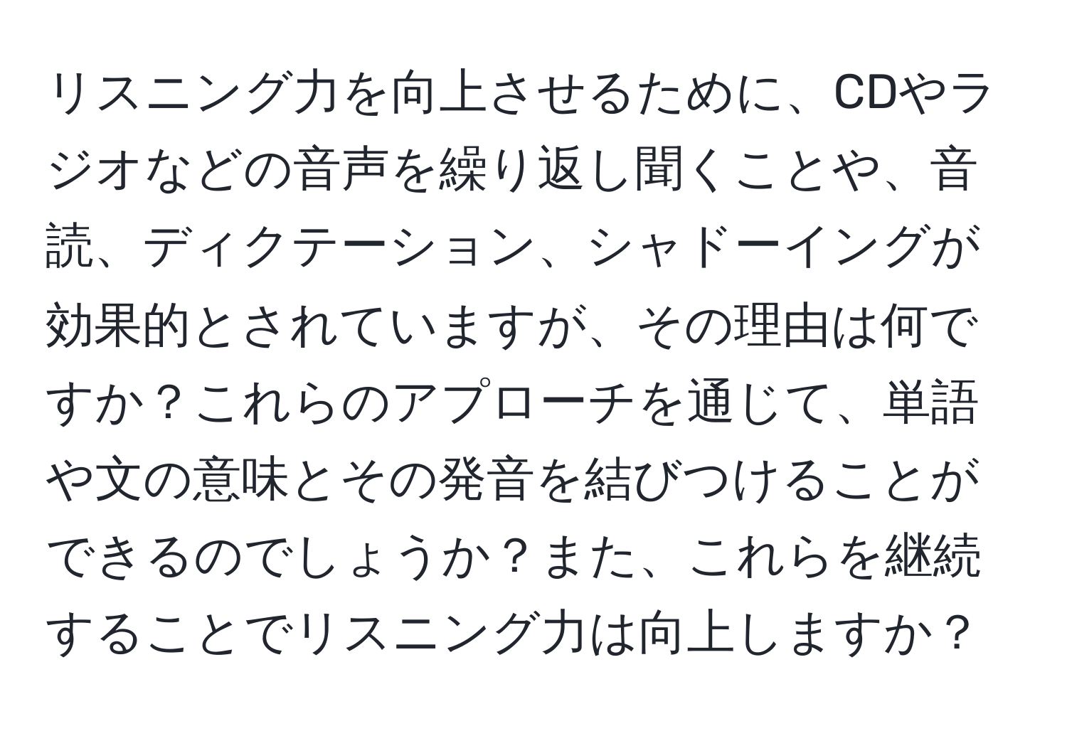 リスニング力を向上させるために、CDやラジオなどの音声を繰り返し聞くことや、音読、ディクテーション、シャドーイングが効果的とされていますが、その理由は何ですか？これらのアプローチを通じて、単語や文の意味とその発音を結びつけることができるのでしょうか？また、これらを継続することでリスニング力は向上しますか？