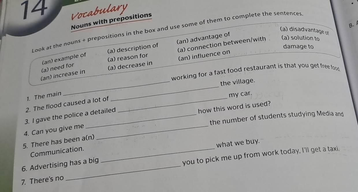 Vocabulary 
Nouns with prepositions 
B. 
(a) disadvantage of 
Look at the nouns + prepositions in the box and use some of them to complete the sentences 
(a) description of (an) advantage of 
damage to 
(a) reason for (a) connection between/with (a) solution to 
(an) example of 
(an) increase in (a) decrease in (an) influence on 
(a) need for 
_ 
working for a fast food restaurant is that you get free food 
_ 
the village. 
1. The main 
my car. 
2. The flood caused a lot of_ 
3. I gave the police a detailed 
how this word is used? 
the number of students studying Media and 
4. Can you give me_ 
5. There has been a(n) 
what we buy. 
Communication._ 
6. Advertising has a big 
you to pick me up from work today, I'll get a taxi. 
7. There's no