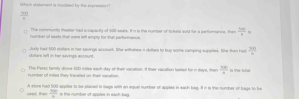 Which statement is modeled by the expression?
 500/n 
The community theater had a capacity of 500 seats. If n is the number of tickets sold for a performance, then  500/n  is
number of seats that were left empty for that performance.
Jody had 500 dollars in her savings account. She withdrew n dollars to buy some camping supplies. She then had  500/n 
dollars left in her savings account.
The Perez family drove 500 miles each day of their vacation. If their vacation lasted for n days, then  500/n  is the total
number of miles they traveled on their vacation.
A store had 500 apples to be placed in bags with an equal number of apples in each bag. If n is the number of bags to be
used, then  500/n  is the number of apples in each bag.