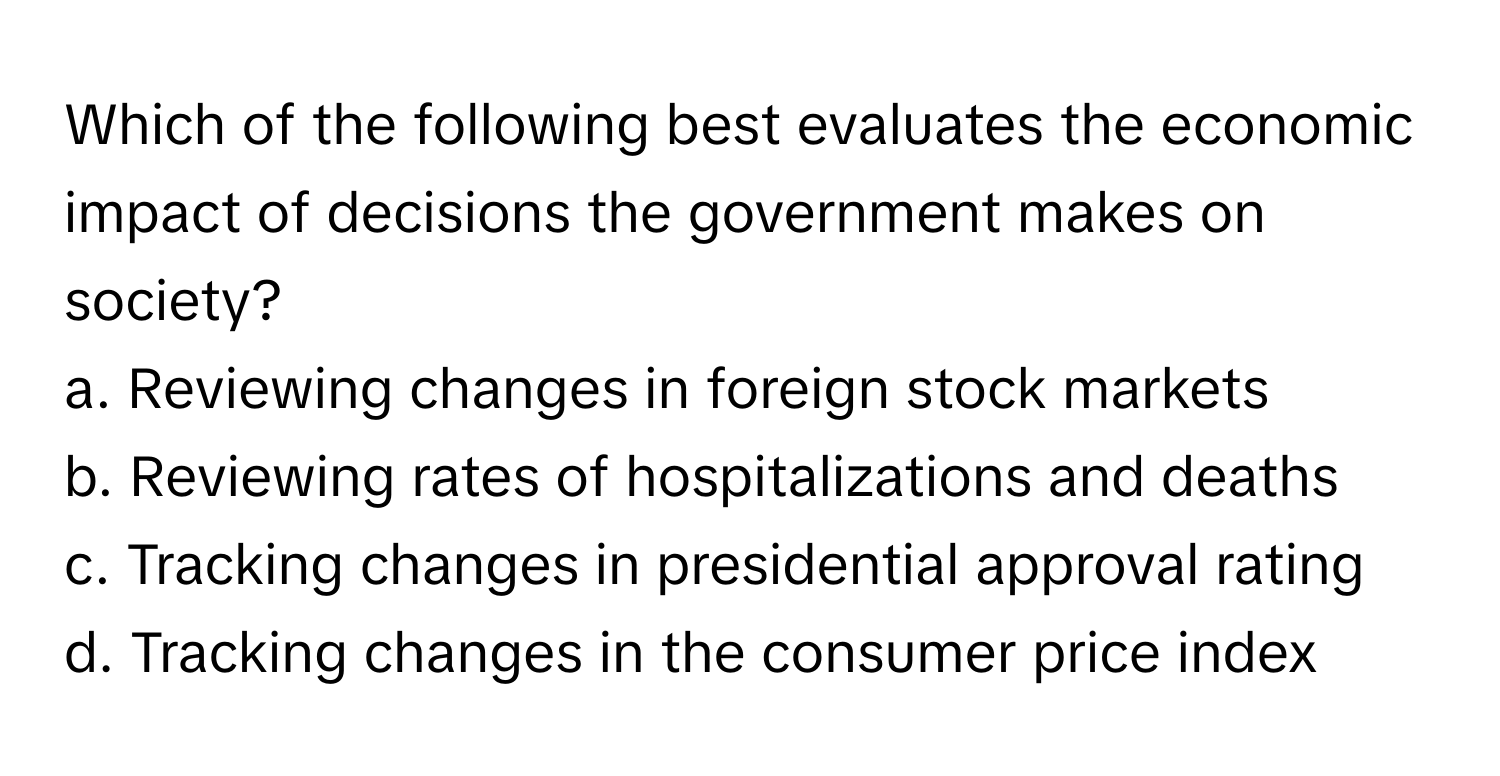 Which of the following best evaluates the economic impact of decisions the government makes on society?

a. Reviewing changes in foreign stock markets
b. Reviewing rates of hospitalizations and deaths
c. Tracking changes in presidential approval rating
d. Tracking changes in the consumer price index