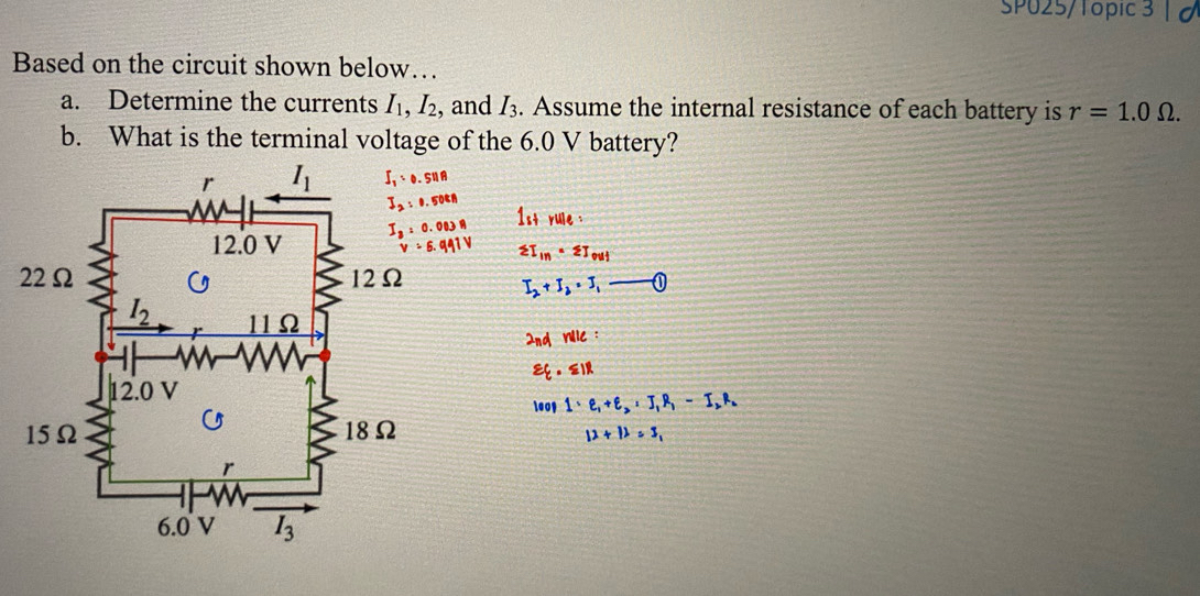 SP025/Topic 3 | 0
Based on the circuit shown below…
a. Determine the currents I_1,I_2 , and I_3. Assume the internal resistance of each battery is r=1.0Omega .
b. What is the terminal voltage of the 6.0 V battery?
I_2:0.50tn
1strule:
sumlimits I_in· sumlimits I_ouj
I_2+I_2=I_1- enclosecircle1
2nd nlle:
varepsilon _· ≤slant IR
leop 1· e_1+e_2=I_1R_1-I_2R_2
12+12=3,