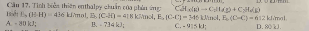 kJ/mol.
Câu 17. Tính biến thiên enthalpy chuẩn của phản ứng: C_4H_10(g)to C_2H_4(g)+C_2H_6(g)
Biết E_b(H-H)=436kJ/mol, E_b(C-H)=418kJ/mol, E_b(C-C)=346kJ/mol, E_b(C=C)=612kJ/mol.
A. - 80 kJ; B. - 734 kJ; C. - 915 kJ; D. 80 kJ.