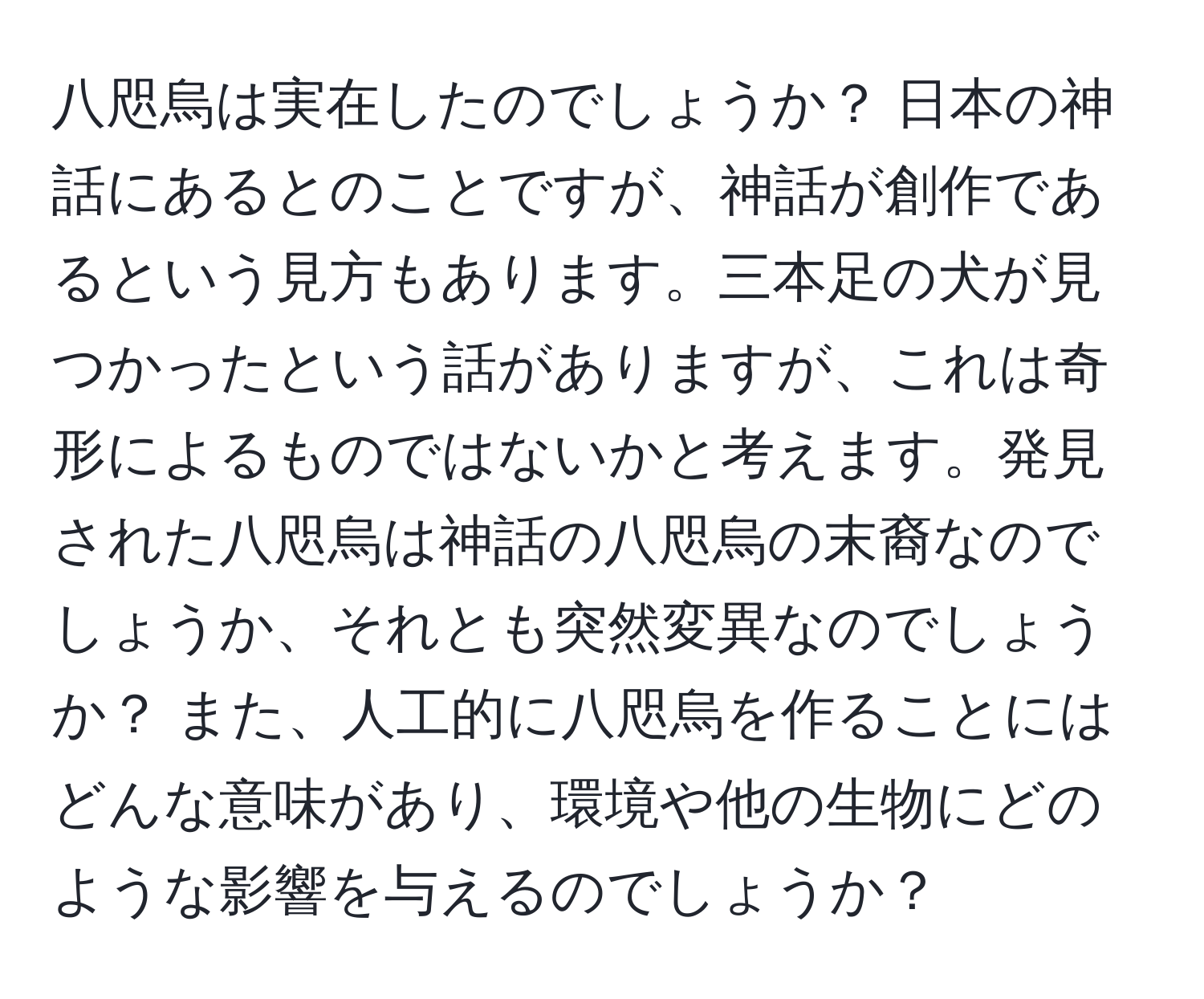 八咫烏は実在したのでしょうか？ 日本の神話にあるとのことですが、神話が創作であるという見方もあります。三本足の犬が見つかったという話がありますが、これは奇形によるものではないかと考えます。発見された八咫烏は神話の八咫烏の末裔なのでしょうか、それとも突然変異なのでしょうか？ また、人工的に八咫烏を作ることにはどんな意味があり、環境や他の生物にどのような影響を与えるのでしょうか？