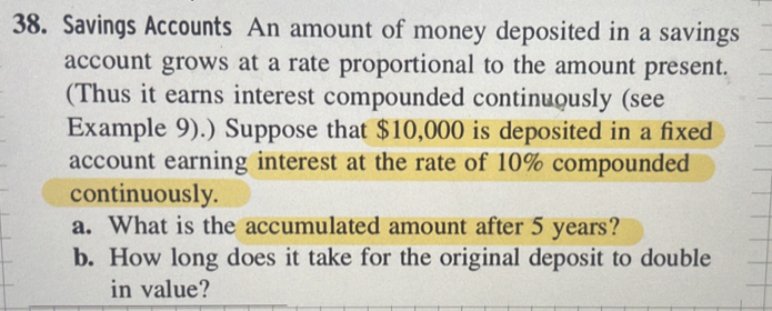 Savings Accounts An amount of money deposited in a savings 
account grows at a rate proportional to the amount present. 
(Thus it earns interest compounded continuously (see 
Example 9).) Suppose that $10,000 is deposited in a fixed 
account earning interest at the rate of 10% compounded 
continuously. 
a. What is the accumulated amount after 5 years? 
b. How long does it take for the original deposit to double 
in value?