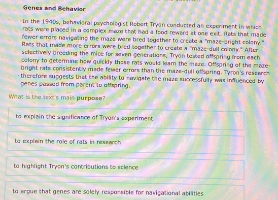 Genes and Behavior
In the 1940s, behavioral psychologist Robert Tryon conducted an experiment in which
rats were placed in a complex maze that had a food reward at one exit. Rats that made
fewer errors navigating the maze were bred together to create a "maze-bright colony."
Rats that made more errors were bred together to create a "maze-dull colony." After
selectively breeding the mice for seven generations, Tryon tested offspring from each
colony to determine how quickly those rats would learn the maze. Offspring of the maze-
bright rats consistently made fewer errors than the maze-dull offspring. Tyron's research
therefore suggests that the ability to navigate the maze successfully was influenced by
genes passed from parent to offspring.
What is the text's main purpose?
to explain the significance of Tryon's experiment
to explain the role of rats in research
to highlight Tryon's contributions to science
to argue that genes are solely responsible for navigational abilities