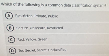 Which of the following is a common data classification system?
A Restricted, Private, Public
B  Secure, Unsecure, Restricted
C Red, Yellow, Green
D Top Secret, Secret, Unclassified