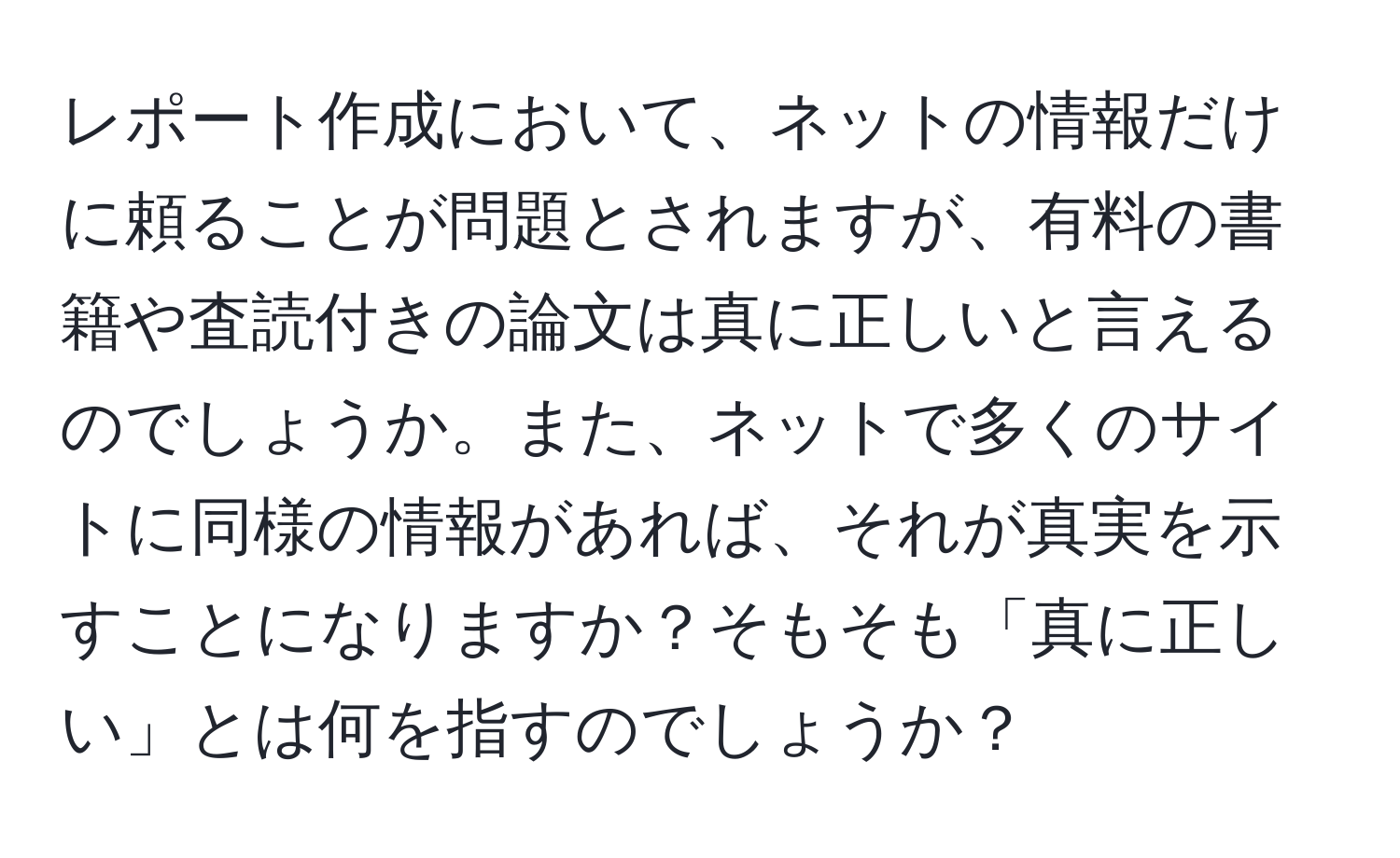 レポート作成において、ネットの情報だけに頼ることが問題とされますが、有料の書籍や査読付きの論文は真に正しいと言えるのでしょうか。また、ネットで多くのサイトに同様の情報があれば、それが真実を示すことになりますか？そもそも「真に正しい」とは何を指すのでしょうか？