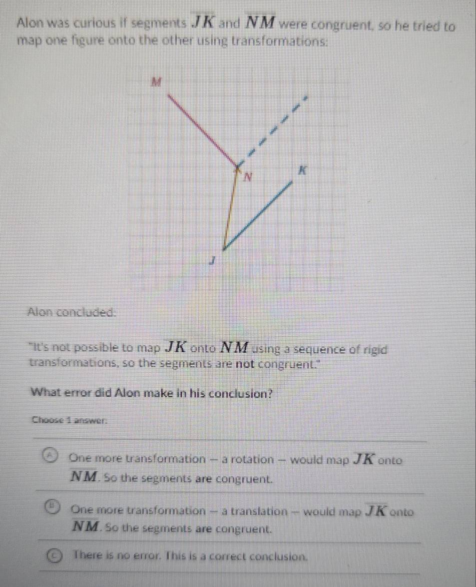 Alon was curious if segments overline JK and NM were congruent, so he tried to
map one figure onto the other using transformations:
M
N K
J
Alon concluded:
"It's not possible to map JK onto NM using a sequence of rigid
transformations, so the segments are not congruent."
What error did Alon make in his conclusion?
Choose 1 answer.
One more transformation — a rotation — would map JK onto
NM. So the segments are congruent.
One more transformation — a translation — would map overline JK onto
NM. So the segments are congruent.
There is no error. This is a correct conclusion.