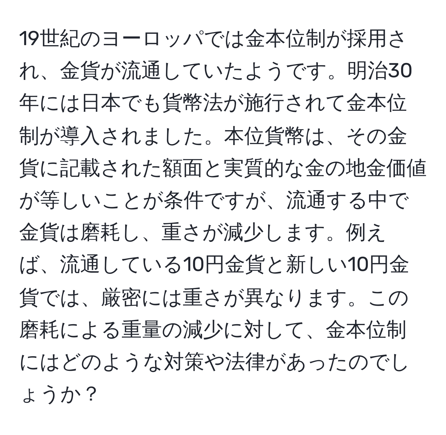 19世紀のヨーロッパでは金本位制が採用され、金貨が流通していたようです。明治30年には日本でも貨幣法が施行されて金本位制が導入されました。本位貨幣は、その金貨に記載された額面と実質的な金の地金価値が等しいことが条件ですが、流通する中で金貨は磨耗し、重さが減少します。例えば、流通している10円金貨と新しい10円金貨では、厳密には重さが異なります。この磨耗による重量の減少に対して、金本位制にはどのような対策や法律があったのでしょうか？