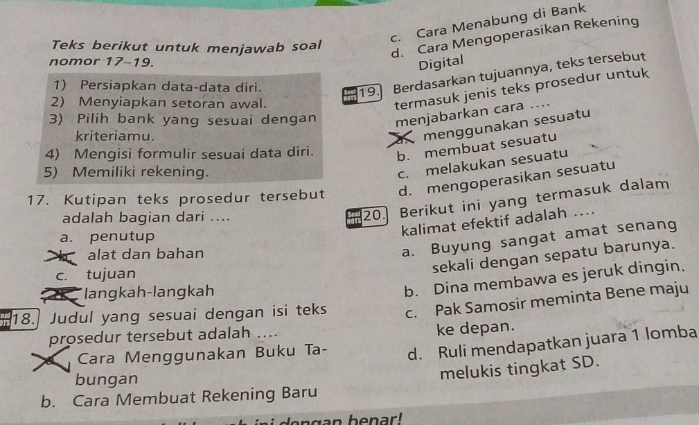 c. Cara Menabung di Bank
Teks berikut untuk menjawab soal
d. Cara Mengoperasikan Rekening
nomor 17-19.
Digital
1) Persiapkan data-data diri.
19.] Berdasarkan tujuannya, teks tersebut
2) Menyiapkan setoran awal.
termasuk jenis teks prosedur untuk
3) Pilih bank yang sesuai dengan
menjabarkan cara ....
kriteriamu.
menggunakan sesuatu
4) Mengisi formulir sesuai data diri.
b. membuat sesuatu
5) Memiliki rekening.
c. melakukan sesuatu
17. Kutipan teks prosedur tersebut
d. mengoperasikan sesuatu
adalah bagian dari ....
20. Berikut ini yang termasuk dalam
a. penutup
kalimat efektif adalah ....
X alat dan bahan
a. Buyung sangat amat senang
c. tujuan
sekali dengan sepatu barunya.
* langkah-langkah
b. Dina membawa es jeruk dingin.
18. Judul yang sesuai dengan isi teks
c. Pak Samosir meminta Bene maju
prosedur tersebut adalah ....
ke depan.
Cara Menggunakan Buku Ta-
d. Ruli mendapatkan juara 1 lomba
bungan
melukis tingkat SD.
b. Cara Membuat Rekening Baru
den g an benar!