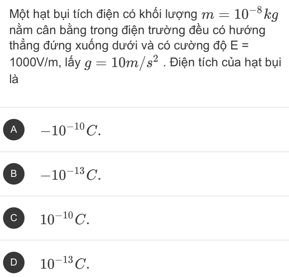 Một hạt bụi tích điện có khối lượng m=10^(-8)kg
nằm cân bằng trong điện trường đều có hướng
thẳng đứng xuống dưới và có cường độ E=
1000V/m, lấy g=10m/s^2. Điện tích của hạt bụi
là
A -10^(-10)C.
B -10^(-13)C.
C 10^(-10)C.
D 10^(-13)C.